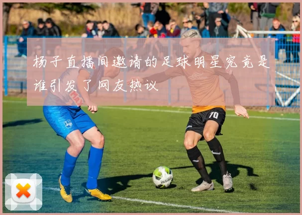杨子直播间邀请的足球明星究竟是谁引发了网友热议