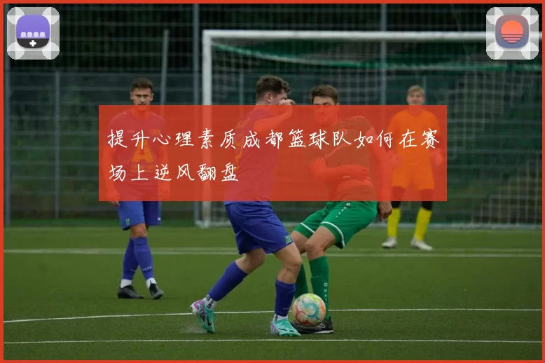 提升心理素质成都篮球队如何在赛场上逆风翻盘